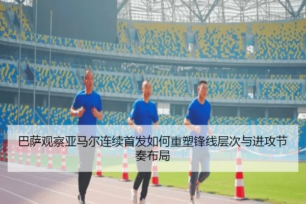 巴萨观察亚马尔连续首发如何重塑锋线层次与进攻节奏布局