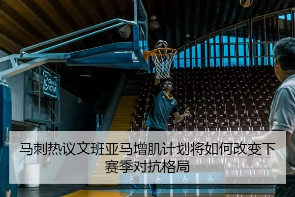 马刺热议文班亚马增肌计划将如何改变下赛季对抗格局