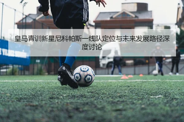 皇马青训新星尼科帕斯一线队定位与未来发展路径深度讨论
